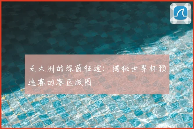 五大洲的绿茵征途：揭秘世界杯预选赛的赛区版图