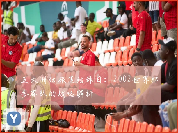 五大洲劲旅集结韩日:2002世界杯参赛队的战略解析